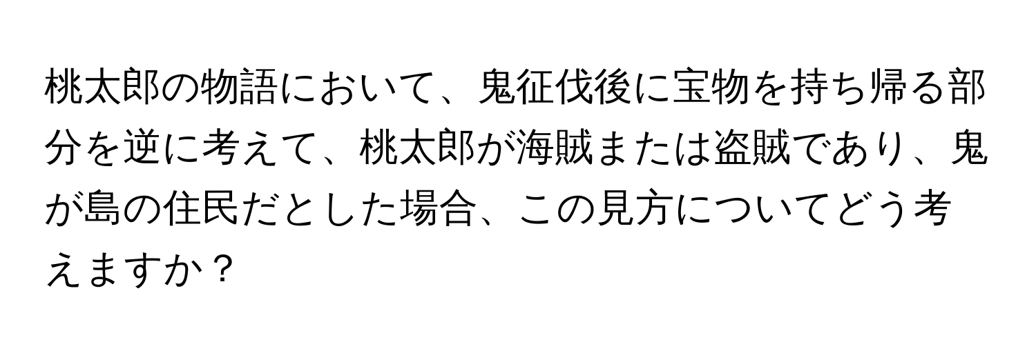 桃太郎の物語において、鬼征伐後に宝物を持ち帰る部分を逆に考えて、桃太郎が海賊または盗賊であり、鬼が島の住民だとした場合、この見方についてどう考えますか？