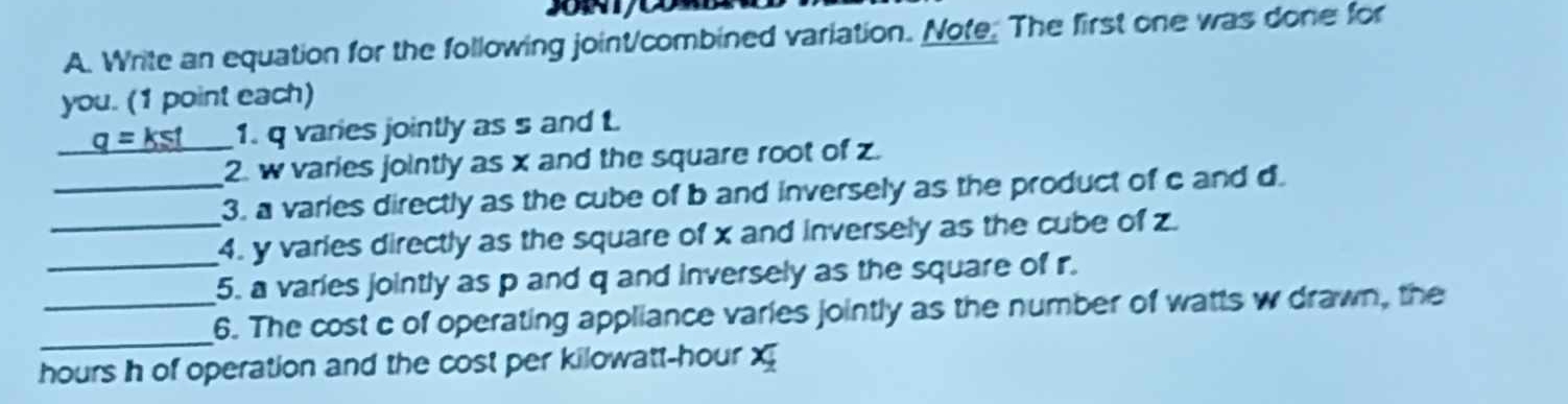 Write an equation for the following joint/combined variation. Note. The first one was done for 
you. (1 point each)
_ q=kst _ 1. q varies jointly as s and t
2. w varies jointly as x and the square root of z. 
_3. a varies directly as the cube of b and inversely as the product of c and d. 
_4. y varies directly as the square of x and inversely as the cube of z. 
_5. a varies jointly as p and q and inversely as the square of r. 
_ 
_6. The cost c of operating appliance varies jointly as the number of watts w drawn, the
hours h of operation and the cost per kilowatt-hour x