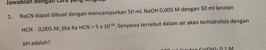 Jawablan dengán cárá yang 
1. NaCN dapat dibuat dengan mencampurkan 50 mL NaOH 0,005 M dengan 50 ml larutan 
HCN 0,005 M, jika Ka HCN=5* 10^(-10). Senyawa tersebut dalam air akan terhidrolisis dengan
pH adalah? 
0 1 M