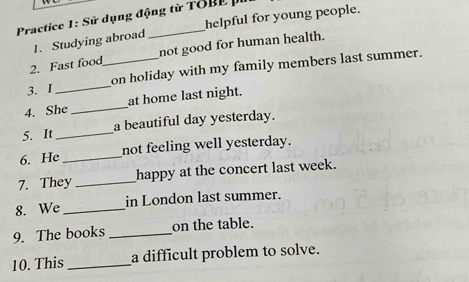 Practice 1: Sử dụng động từ TOBE p 
1. Studying abroad helpful for young people. 
2. Fast food not good for human health. 
3. I __on holiday with my family members last summer. 
4. She _at home last night. 
5. It _a beautiful day yesterday. 
6. He _not feeling well yesterday. 
7. They _happy at the concert last week. 
8. We _in London last summer. 
9. The books _on the table. 
10. This _a difficult problem to solve.