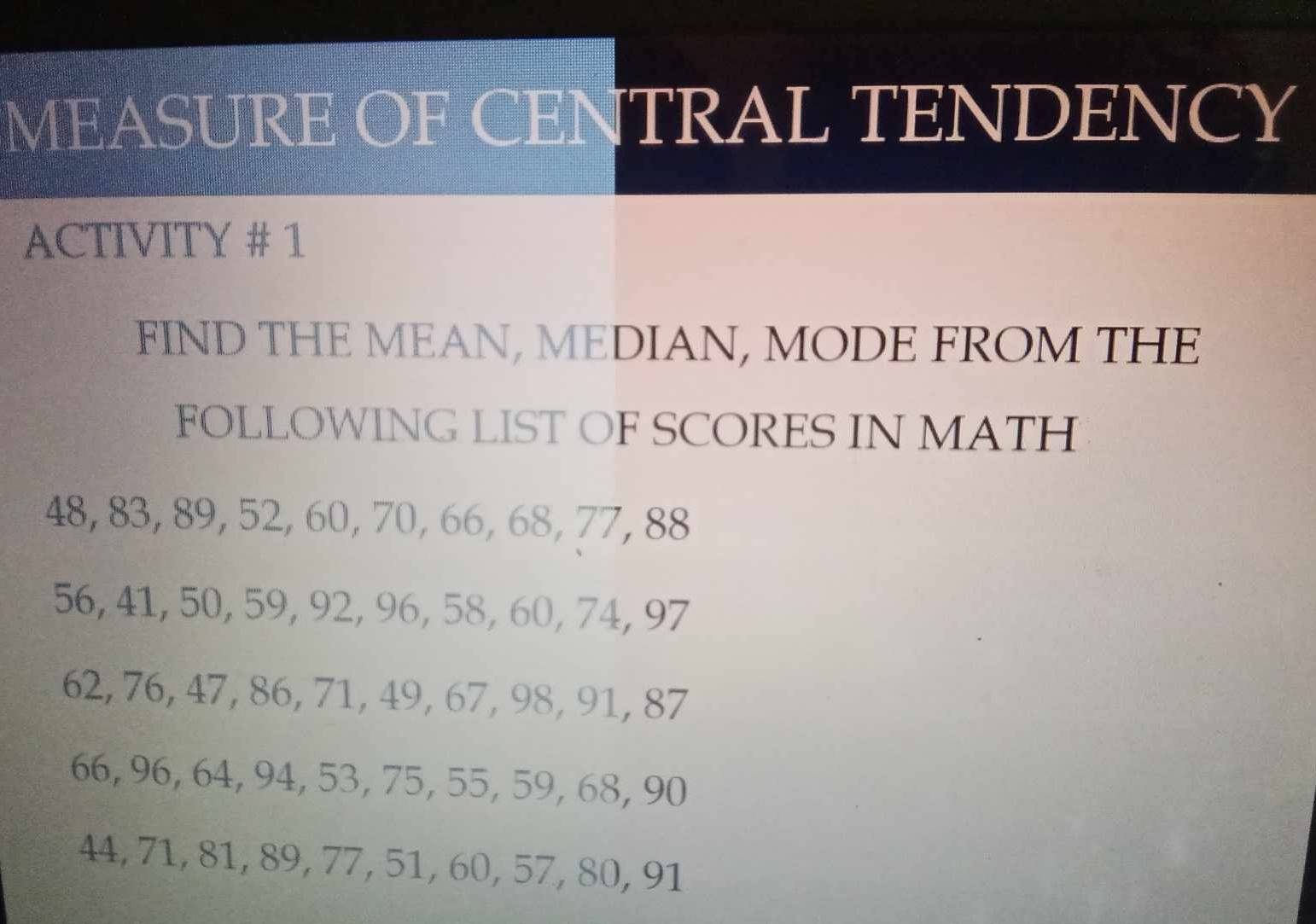 MEASURE OF CENTRAL TENDENCY 
ACTIVITY # 1 
FIND THE MEAN, MEDIAN, MODE FROM THE 
FOLLOWING LIST OF SCORES IN MATH
48, 83, 89, 52, 60, 70, 66, 68, 77, 88
56, 41, 50, 59, 92, 96, 58, 60, 74, 97
62, 76, 47, 86, 71, 49, 67, 98, 91, 87
66, 96, 64, 94, 53, 75, 55, 59, 68, 90
44, 71, 81, 89, 77, 51, 60, 57, 80, 91