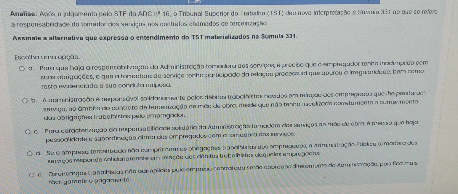 Analise: Após o julgamento pelo STF da ADC n°16 6, o Tribunal Superior do Trabalho (TST) deu nova interpretação à Súmula 331 no que se refere
à responsabilidade do tomador dos serviços nos contratos chamados de terceirização.
Assinale a alternativa que expressa o entendimento do TST materializados na Súmula 331.
Escolha uma opção:
a. Para que haja a responsabilização da Administração tomadora dos serviços, é preciso que o empregador tenha inadimplido com
suas obrigações, e que a tomadora do serviço tenha participado da relação processual que apurou a irregularidade, bem como
reste evidenciada a sua conduta culposa.
b. A administração é responsável solidariamente pelos débitos trabalhistas havidos em relação aos empregados que lhe prestaram
serviço, no âmbito do contrato de terceirização de mão de obra, desde que não tenha fiscalizado corretamente o cumprimento
das obrigações trabalhistas pelo empregador.
c. Para caracterização da responsabilidade solidária da Administração tomadora dos serviços de mão de obra, é preciso que haja
pessoalidade e subordinação direta dos empregados com a tomadora dos serviços.
d. Se a empresa terceirizada não cumprir com as obrigações trabalhistas dos empregados, a Administração Pública tomadora dos
serviços responde solidariamente em relação aos débitos trabalhistas daqueles empregados.
e. Os encargos trabalhistas não adimplidos pela empresa contratada serão cobrados diretamente da Administração, pois fica mais
fácil garantir o pagamento.