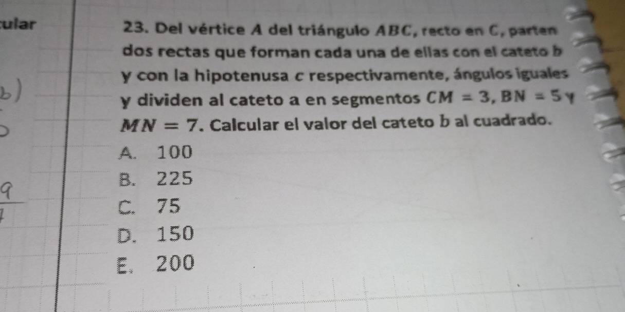 ular 23. Del vértice A del triángulo ABC, recto en C, parten
dos rectas que forman cada una de ellas con el cateto b
y con la hipotenusa c respectivamente, ángulos iguales
y dividen al cateto a en segmentos CM=3, BN=5
MN=7. Calcular el valor del cateto b al cuadrado.
A. 100
B. 225
C. 75
D. 150
E. 200