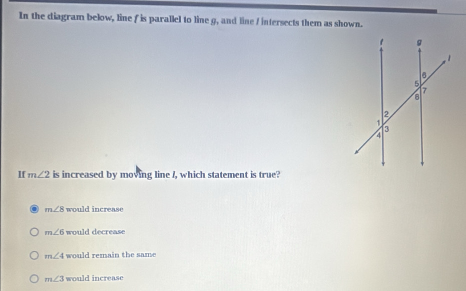In the diagram below, line f is parallel to line g, and line / intersects them as shown.
If m∠ 2 is increased by moving line /, which statement is true?
m∠ 8 would increase
m∠ 6 would decrease
m∠ 4 would remain the same
m∠ 3 would increase