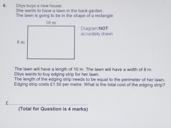 Dilys buys a new house. 
She wants to have a lawn in the back garden. 
The lawn is going to be in the shape of a rectangle. 
Diagram NOT 
accurately drawn 
The lawn will have a length of 10 m. The lawn willl have a width of 8 m. 
Dilys wants to buy edging strip for her lawn. 
The length of the edging strip needs to be equal to the perimeter of her lawn. 
Edging strip costs £1.50 per metre. What is the total cost of the edging strip?
£. 
(Total for Question is 4 marks)