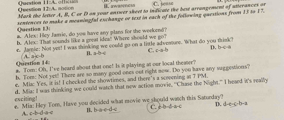 A . officials C. sense
Question 12:A . notion B. awareness
Mark the letter A, B, C or D on your answer sheet to indicate the best arrangement of utterances or
sentences to make a meaningful exchange or text in each of the following questions from 13 to 17.
Question 13:
a. Alex: Hey Jamie, do you have any plans for the weekend?
b. Alex: That sounds like a great idea! Where should we go?
c. Jamie: Not yet! I was thinking we could go on a little adventure. What do you think?
A. a-c-b B. a-b-c C. c-a-b D. b-c-a
Question 14:
a. Tom: Oh, I’ve heard about that one! Is it playing at our local theater?
b. Tom: Not yet! There are so many good ones out right now. Do you have any suggestions?
c. Mia: Yes, it is! I checked the showtimes, and there’s a screening at 7 PM.
d. Mia: I was thinking we could watch that new action movie, “Chase the Night.” I heard it's really
exciting!
e. Mia: Hey Tom, Have you decided what movie we should watch this Saturday?
A. c-b-d-a-e B. b-a-e-d-c C. c-b-d-a-c D. d-e-c-b-a