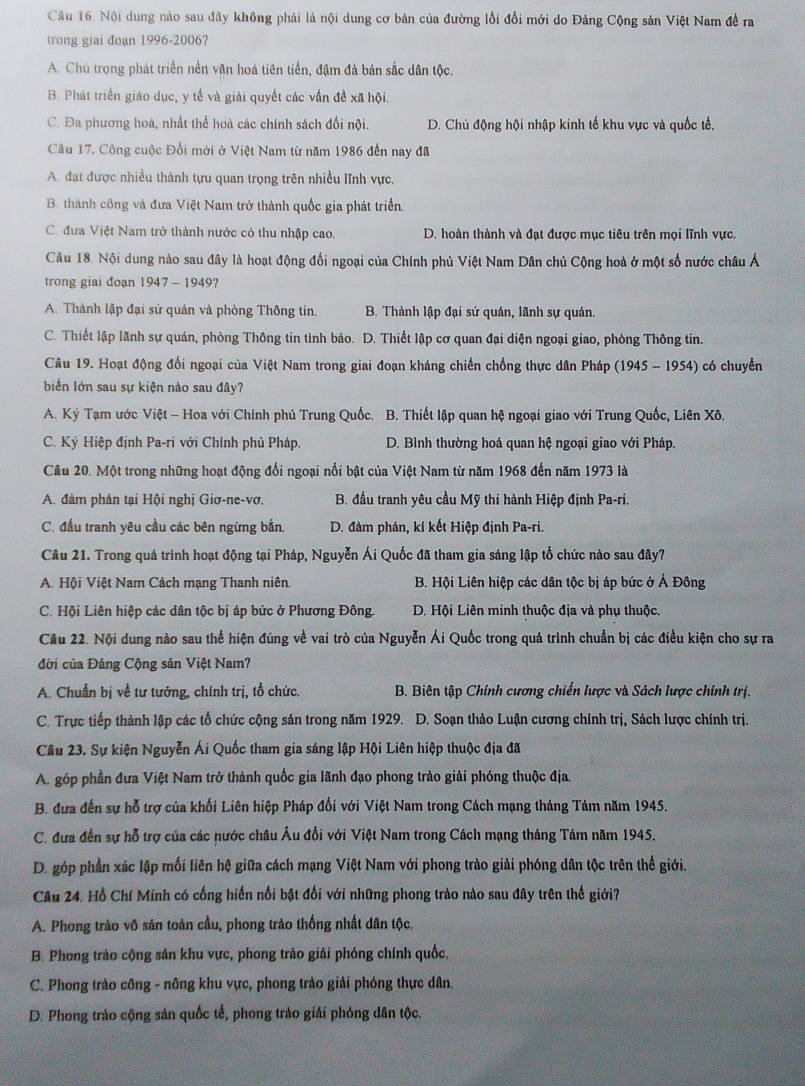 Nội dung nào sau đây không phải là nội dung cơ bản của đường lối đổi mới do Đảng Cộng sản Việt Nam đề ra
trong giai đoạn 1996-2006?
A. Chu trọng phát triển nền văn hoá tiên tiến, đậm đà bản sắc dân tộc.
B. Phát triển giáo dục, y tế và giải quyết các vấn đề xã hội.
C. Đa phương hoá, nhất thể hoà các chính sách đối nội. D. Chủ động hội nhập kinh tế khu vực và quốc tế,
Cầu 17, Công cuộc Đối mới ở Việt Nam từ năm 1986 đến nay đã
A. đạt được nhiều thành tựu quan trọng trên nhiều lĩnh vực.
B. thành công và đưa Việt Nam trở thành quốc gia phát triển.
C. đưa Việt Nam trở thành nước có thu nhập cao. D. hoàn thành và đạt được mục tiêu trên mọi lĩnh vực.
Câu 18. Nội dung nào sau đây là hoạt động đổi ngoại của Chính phủ Việt Nam Dân chủ Cộng hoà ở một số nước châu Á
trong giai đoạn 1947 - 1949?
A. Thành lập đại sứ quán và phòng Thông tin. B. Thành lập đại sứ quán, lãnh sự quán.
C. Thiết lập lãnh sự quán, phòng Thông tin tình bảo. D. Thiết lập cơ quan đại diện ngoại giao, phòng Thông tin.
Câu 19. Hoạt động đổi ngoại của Việt Nam trong giai đoạn kháng chiến chống thực dân Pháp (1945 - 1954) có chuyển
biến lớn sau sự kiện nào sau đây?
A. Ký Tạm ước Việt - Hoa với Chính phủ Trung Quốc, B. Thiết lập quan hệ ngoại giao với Trung Quốc, Liên Xô.
C. Ký Hiệp định Pa-ri với Chính phủ Pháp. D. Bình thường hoá quan hệ ngoại giao với Pháp.
Câu 20. Một trong những hoạt động đổi ngoại nổi bật của Việt Nam từ năm 1968 đến năm 1973 là
A. đàm phán tại Hội nghị Giơ-ne-vơ, B. đầu tranh yêu cầu Mỹ thi hành Hiệp định Pa-ri.
C. đầu tranh yêu cầu các bên ngừng bắn, D. đàm phán, kí kết Hiệp định Pa-ri.
Cầu 21. Trong quá trình hoạt động tại Pháp, Nguyễn Ái Quốc đã tham gia sáng lập tổ chức nào sau đây7
A. Hội Việt Nam Cách mạng Thanh niên. B. Hội Liên hiệp các dân tộc bị áp bức ở Ả Đông
C. Hội Liên hiệp các dân tộc bị áp bức ở Phương Đông. D. Hội Liên minh thuộc địa và phụ thuộc.
Cầu 22. Nội dung nào sau thể hiện đúng về vai trò của Nguyễn Ái Quốc trong quả trình chuẩn bị các điều kiện cho sự ra
đời của Đảng Cộng sản Việt Nam?
A. Chuẩn bị về tư tưởng, chính trị, tổ chức.  B. Biên tập Chính cương chiến lược và Sách lược chính trị.
C. Trực tiếp thành lập các tổ chức cộng sản trong năm 1929. D. Soạn thảo Luận cương chính trị, Sách lược chính trị.
Cầu 23. Sự kiện Nguyễn Ái Quốc tham gia sáng lập Hội Liên hiệp thuộc địa đã
A. góp phần đưa Việt Nam trở thành quốc gia lãnh đạo phong trào giải phóng thuộc địa,
B. đưa đến sự hỗ trợ của khối Liên hiệp Pháp đối với Việt Nam trong Cách mạng tháng Tám năm 1945.
C. đưa đến sự hỗ trợ của các nước châu Âu đổi với Việt Nam trong Cách mạng tháng Tám năm 1945.
D. góp phần xác lập mối liên hệ giữa cách mạng Việt Nam với phong trào giải phóng dân tộc trên thể giới.
Cầu 24. Hồ Chí Minh có cống hiến nổi bật đối với những phong trào nào sau đây trên thế giới?
A. Phong trào vô sản toàn cầu, phong trào thống nhất dân tộc.
B. Phong trào cộng sản khu vực, phong trào giải phóng chính quốc,
C. Phong trào công - nông khu vực, phong trào giải phóng thực dân.
D. Phong trào cộng sản quốc tế, phong trào giải phóng dân tộc,