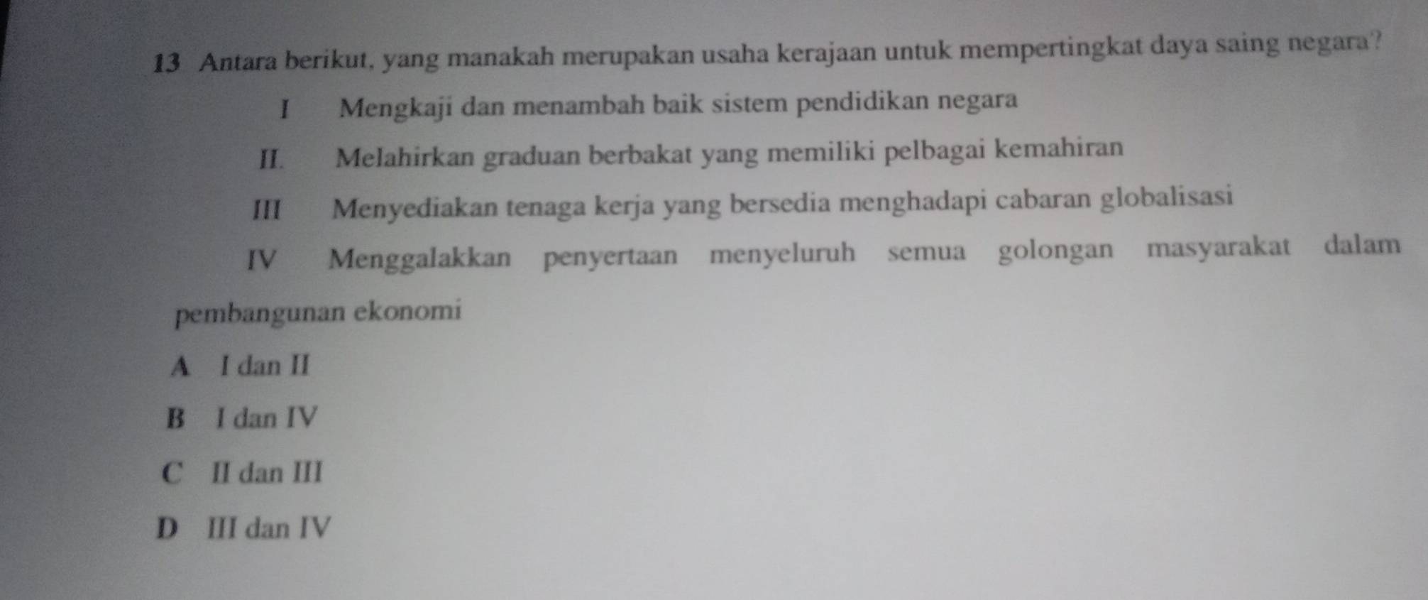 Antara berikut, yang manakah merupakan usaha kerajaan untuk mempertingkat daya saing negara?
I Mengkaji dan menambah baik sistem pendidikan negara
II. Melahirkan graduan berbakat yang memiliki pelbagai kemahiran
III Menyediakan tenaga kerja yang bersedia menghadapi cabaran globalisasi
IV Menggalakkan penyertaan menyeluruh semua golongan masyarakat dalam
pembangunan ekonomi
A I dan II
B I dan IV
C II dan III
D III dan IV