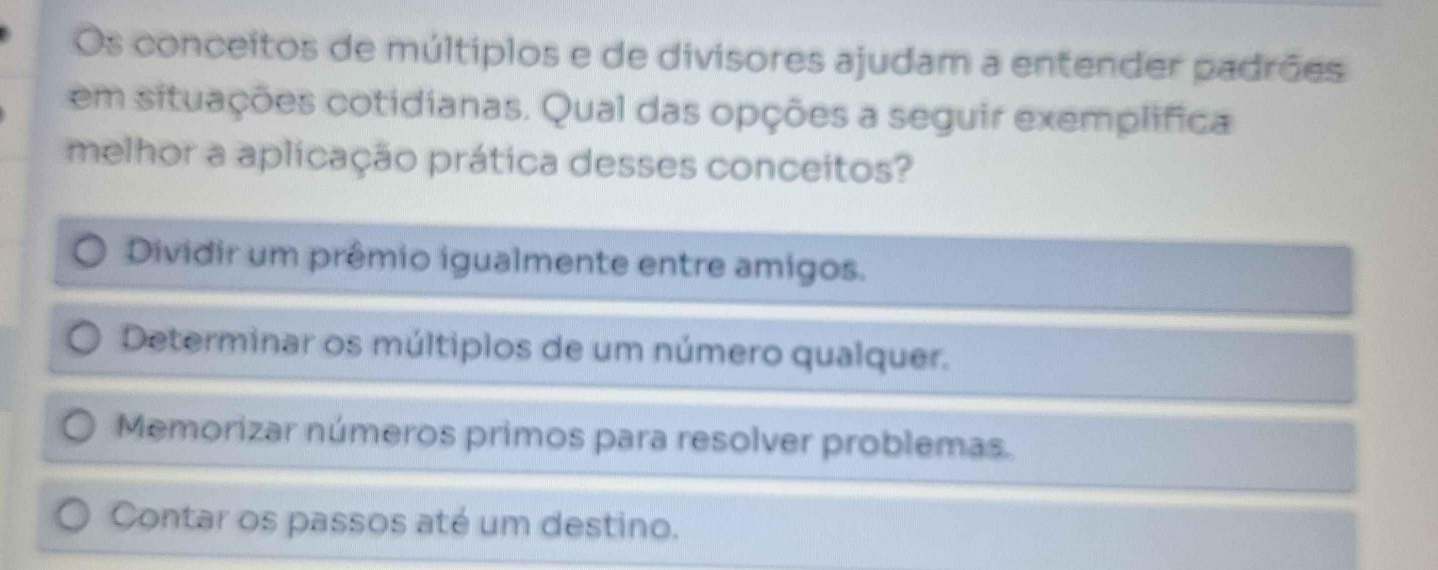 Os conceitos de múltiplos e de divisores ajudam a entender padrões
em situações cotidianas. Qual das opções a seguir exemplifica
melhor a aplicação prática desses conceitos?
Dividir um prêmio igualmente entre amigos.
Determinar os múltiplos de um número qualquer.
Memorizar números primos para resolver problemas.
Contar os passos até um destino.