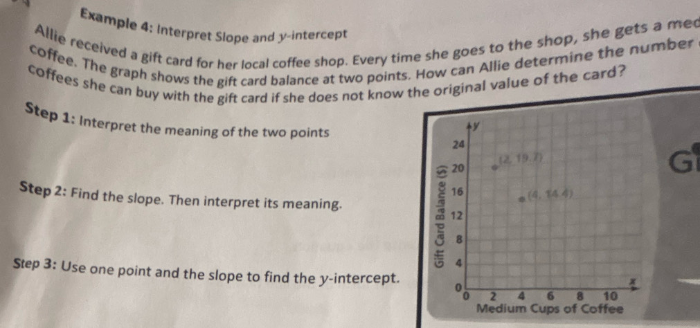 Example 4: Interpret Slope and y-intercept
Allie received a gift card for her local coffee shop. Every time she goes to the shop, she gets a me
coffee. The graph shows the gift card balance at two points. How can Allie determine the number
coffees she can buy with the gift card if she does not know t original value of the card?
Step 1: Interpret the meaning of the two points
a
Step 2: Find the slope. Then interpret its meaning.
Step 3: Use one point and the slope to find the y-intercept.