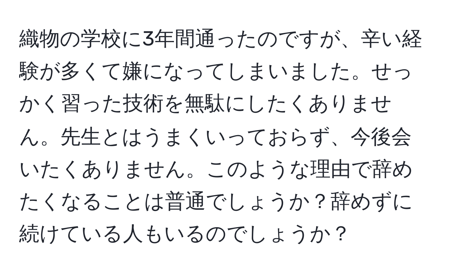 織物の学校に3年間通ったのですが、辛い経験が多くて嫌になってしまいました。せっかく習った技術を無駄にしたくありません。先生とはうまくいっておらず、今後会いたくありません。このような理由で辞めたくなることは普通でしょうか？辞めずに続けている人もいるのでしょうか？