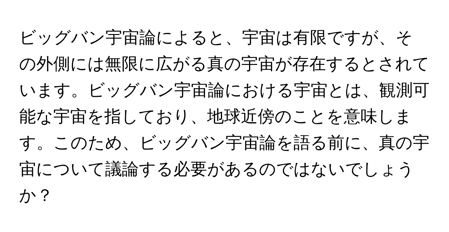 ビッグバン宇宙論によると、宇宙は有限ですが、その外側には無限に広がる真の宇宙が存在するとされています。ビッグバン宇宙論における宇宙とは、観測可能な宇宙を指しており、地球近傍のことを意味します。このため、ビッグバン宇宙論を語る前に、真の宇宙について議論する必要があるのではないでしょうか？