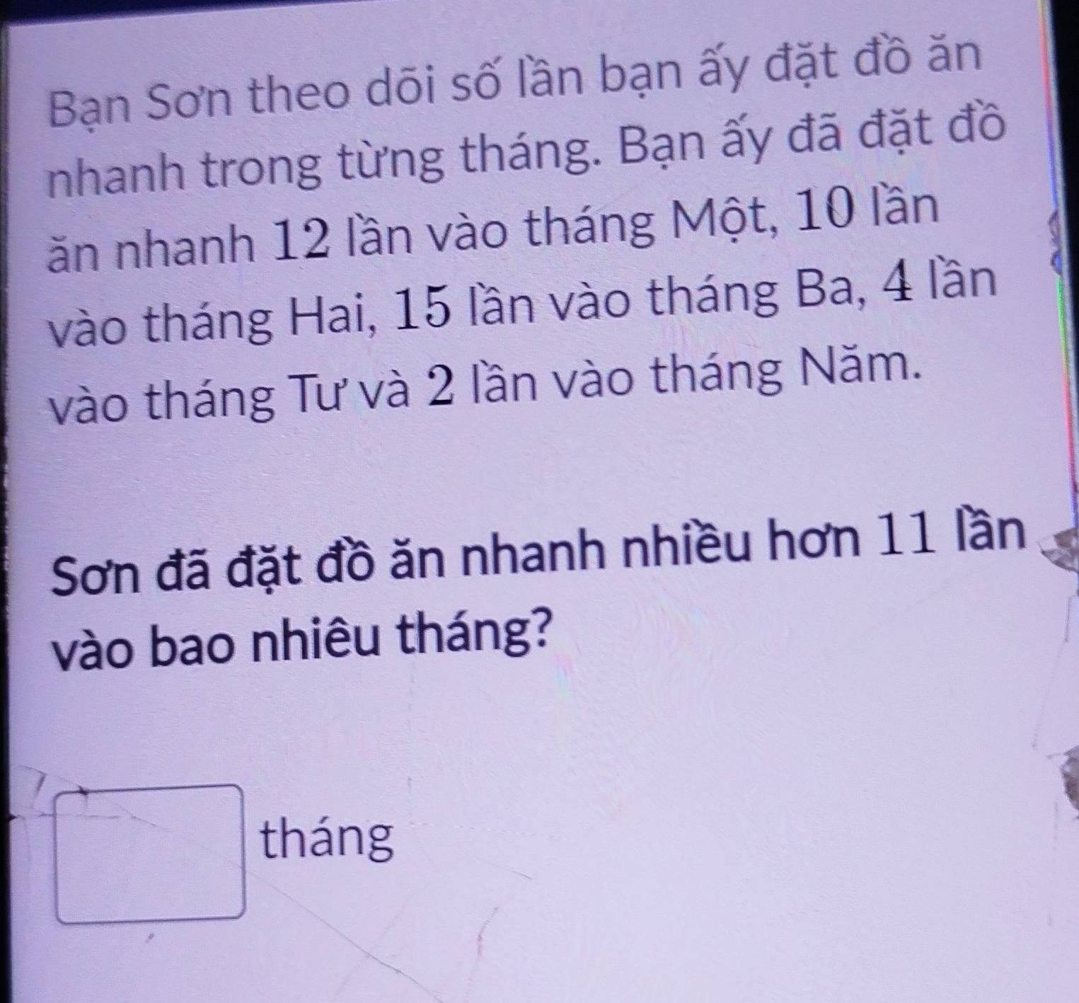 Bạn Sơn theo dõi số lần bạn ấy đặt đồ ăn 
nhanh trong từng tháng. Bạn ấy đã đặt đồ 
ăn nhanh 12 lần vào tháng Một, 10 lần 
vào tháng Hai, 15 lần vào tháng Ba, 4 lần 
vào tháng Tư và 2 lần vào tháng Năm. 
Sơn đã đặt đồ ăn nhanh nhiều hơn 11 lần 
vào bao nhiêu tháng? 
^->□ tháng