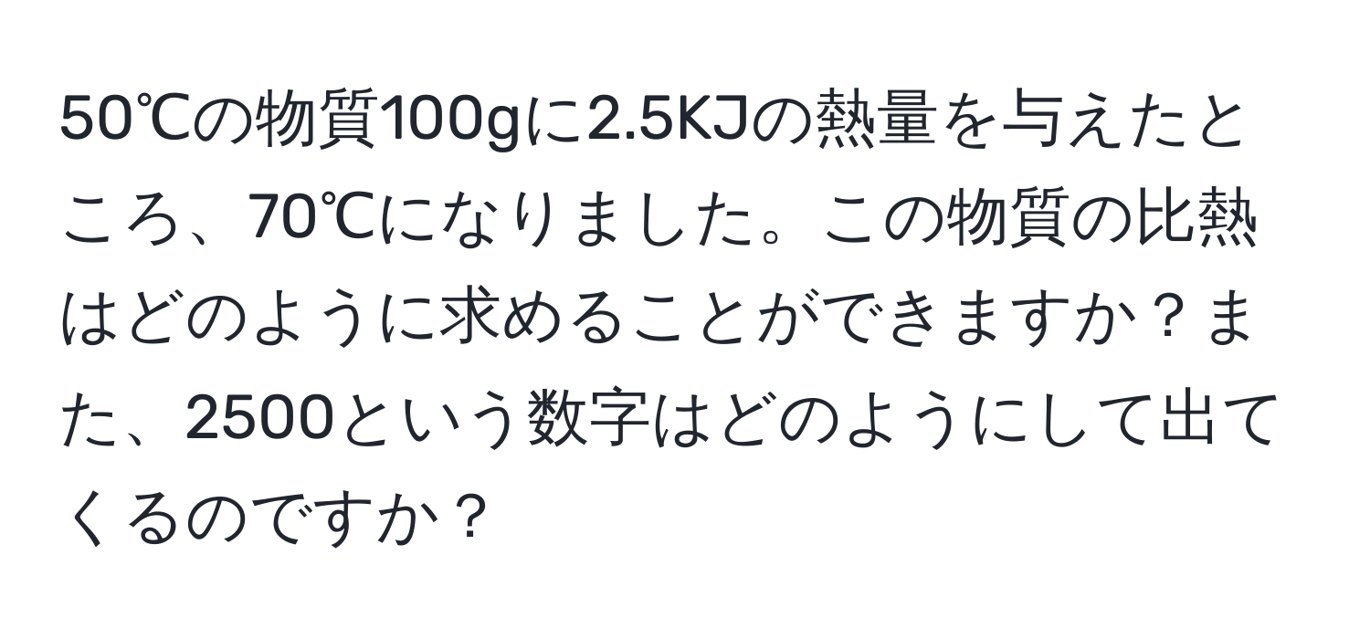 50℃の物質100gに2.5KJの熱量を与えたところ、70℃になりました。この物質の比熱はどのように求めることができますか？また、2500という数字はどのようにして出てくるのですか？