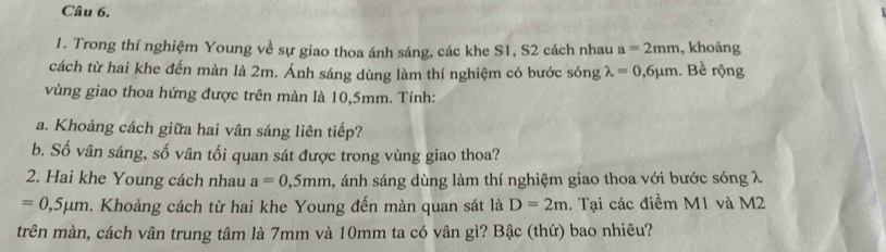 Trong thí nghiệm Young về sự giao thoa ánh sáng, các khe S1, S2 cách nhau a=2mm , khoảng 
cách từ hai khe đến màn là 2m. Ánh sáng dùng làm thí nghiệm có bước sóng lambda =0,6mu m. Bề rộng 
vùng giao thoa hứng được trên màn là 10,5mm. Tính: 
a. Khoảng cách giữa hai vân sáng liên tiếp? 
b. Số vân sáng, số vân tối quan sát được trong vùng giao thoa? 
2. Hai khe Young cách nhau a=0,5mm , ánh sáng dùng làm thí nghiệm giao thoa với bước sóng λ
=0,5mu m a. Khoảng cách từ hai khe Young đến màn quan sát là D=2m. Tại các điềm M1 và M2
trên màn, cách vân trung tâm là 7mm và 10mm ta có vân gì? Bậc (thứ) bao nhiêu?