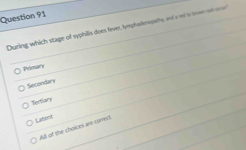 During which stage of syphilis does fever, lymphadenopathy, and a red to brown rosh occor
Primary
Secondary
Tertiary
Latent
All of the choices are correct