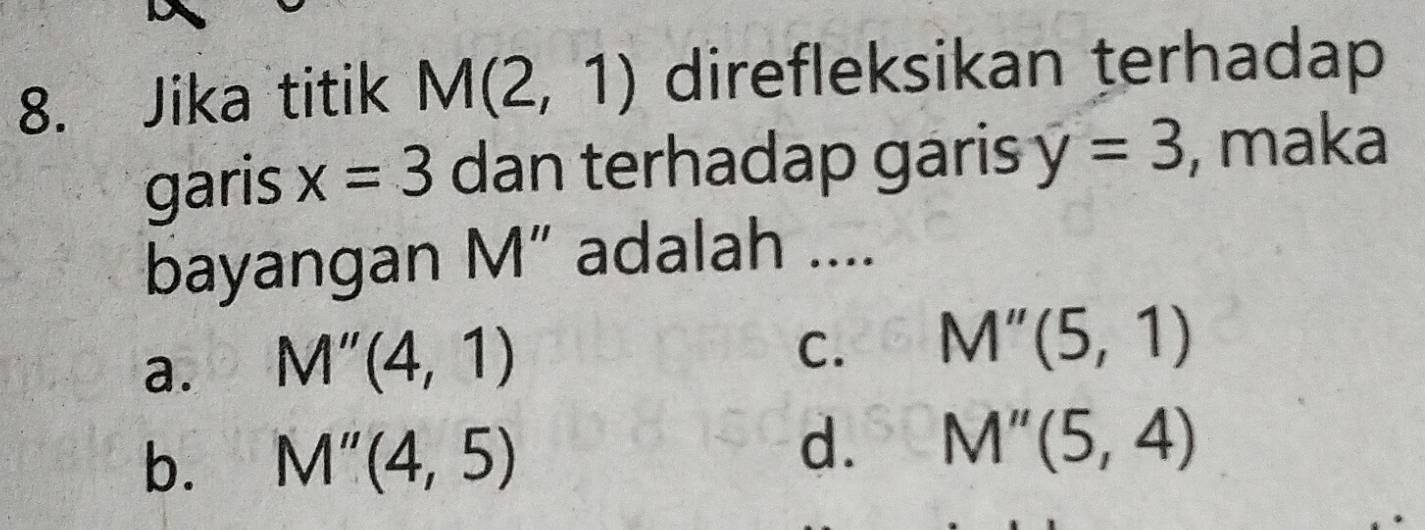 Jika titik M(2,1) direfleksikan terhadap
garis x=3 dan terhadap garis y=3 , maka
bayangan M ” adalah ....
a. M''(4,1)
C. M''(5,1)
b. M''(4,5)
d. M''(5,4)