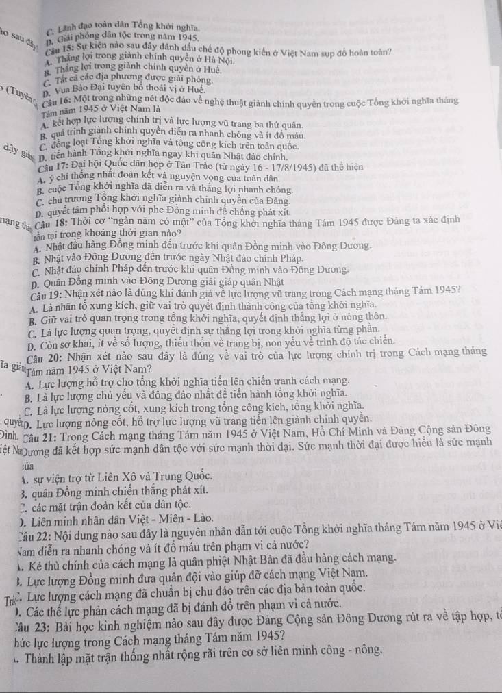 C. Lãnh đạo toàn dân Tổng khởi nghĩa.
10 sau đây
B. Giải phóng dân tộc trong năm 1945.
Cầu 15: Sự kiện nào sau đây đánh dầu chế độ phong kiến ở Việt Nam sụp đồ hoàn toàn?
A. Thắng lợi trong giành chính quyền ở Hà Nội
Thắng lợi trong giành chính quyền ở Huế
Tát cả các địa phương được giải phỏng.
D. Vua Bảo Đại tuyên bố thoái vị ở Huệ.
(Tuyên (  Câu 16: Một trong những nét độc đảo về nghệ thuật giảnh chính quyền trong cuộc Tổng khởi nghĩa tháng
Tăm năm 1945 ở Việt Nam là
A. kết hợp lực lượng chính trị và lực lượng vũ trang ba thứ quân
B. quá trình giành chính quyển diễn ra nhanh chóng và ít đồ máu,
C. đồng loạt Tổng khởi nghĩa và tổng công kích trên toàn quốc.
dậy giàn D. nền hành Tổng khởi nghĩa ngay khi quân Nhật đảo chính,
Câu 17: Đại hội Quốc dân hợp ở Tân Trào (từ ngày 16 - 17/8/1945) đã thể hiện
C ý chỉ thống nhất đoàn kết và nguyện vọng của toàn dân.
B. cuộc Tổng khởi nghĩa đã diễn ra và thắng lợi nhanh chóng.
C. chủ trương Tổng khởi nghĩa giành chính quyền của Đảng.
D. quyết tâm phối hợp với phe Đồng minh đề chồng phát xít.
mạng tị Câu 18: Thời cơ “ngàn năm có một” của Tổng khởi nghĩa tháng Tám 1945 được Đảng ta xác định
tồn tại trong khoảng thời gian nào?
A. Nhật đầu hàng Đồng minh đến trước khi quân Đồng minh vào Đông Dương.
B. Nhật vào Đông Dương đến trước ngày Nhật đảo chính Pháp.
C. Nhật đảo chính Pháp đến trước khi quân Đồng minh vào Đông Dương.
D. Quân Đồng minh vào Đông Dương giải giáp quân Nhật
Câu 19: Nhận xét nào là đúng khi đánh giá về lực lượng vũ trang trong Cách mạng tháng Tám 1945?
A. Là nhân tổ xung kích, giữ vai trò quyết định thành công của tổng khởi nghĩa.
B. Giữ vai trò quan trọng trong tổng khởi nghĩa, quyết định thắng lợi ở nông thôn.
C. Là lực lượng quan trọng, quyết định sự thắng lợi trong khởi nghĩa từng phần.
D. Còn sơ khai, ít về số lượng, thiếu thốn về trang bị, non yếu về trình độ tác chiến.
Câu 20: Nhận xét nào sau đây là đúng về vai trò của lực lượng chính trị trong Cách mạng tháng
la giàn Tăm năm 1945 ở Việt Nam?
A. Lực lượng hỗ trợ cho tổng khởi nghĩa tiến lên chiến tranh cách mạng.
B. Là lực lượng chủ yếu và đông đảo nhất để tiến hành tổng khởi nghĩa.
C. Là lực lượng nòng cốt, xung kích trong tổng công kích, tổng khởi nghĩa.
quyền. Lực lượng nòng cốt, hỗ trợ lực lượng vũ trang tiến lên giành chinh quyền.
Đình Cậu 21: Trong Cách mạng tháng Tám năm 1945 ở Việt Nam, Hồ Chí Minh và Đãng Cộng sản Đông
Nệt Nương đã kết hợp sức mạnh dân tộc với sức mạnh thời đại. Sức mạnh thời đại được hiểu là sức mạnh
:ủa
A. sự viện trợ từ Liên Xô và Trung Quốc.
3. quân Đồng minh chiến thắng phát xít.
C. các mặt trận đoàn kết của dân tộc.
. Liên minh nhân dân Việt - Miên - Lào.
Câu 22: Nội dung nào sau đây là nguyên nhân dẫn tới cuộc Tổng khởi nghĩa tháng Tám năm 1945 ở Viê
Nam diễn ra nhanh chóng và ít đồ máu trên phạm vi cả nước?
A Kẻ thủ chính của cách mạng là quân phiệt Nhật Bản đã đầu hàng cách mạng.
B. Lực lượng Đồng minh đưa quân đội vào giúp đỡ cách mạng Việt Nam.
Tị Lực lượng cách mạng đã chuẩn bị chu đáo trên các địa bản toàn quốc.
D. Các thế lực phản cách mạng đã bị đánh đồ trên phạm vi cả nước.
Câu 23: Bài học kinh nghiệm nào sau đây được Đảng Cộng sản Đông Dương rút ra về tập hợp, từ
hức lực lượng trong Cách mạng tháng Tám năm 1945?
T Thành lập mặt trận thống nhất rộng rãi trên cơ sở liên minh công - nông.