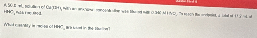 Question 5.b of 15 
A 50.0 mL solution of Ca(OH) , with an unknown concentration was titrated with 0.340 M HNO. To reach the endpoint, a total of 17.2 mL of
HNO_3 was required. 
What quantity in moles of HNO_3 are used in the titration?