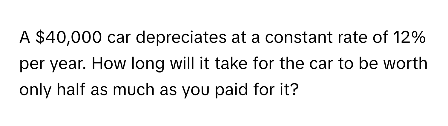A $40,000 car depreciates at a constant rate of 12% per year. How long will it take for the car to be worth only half as much as you paid for it?