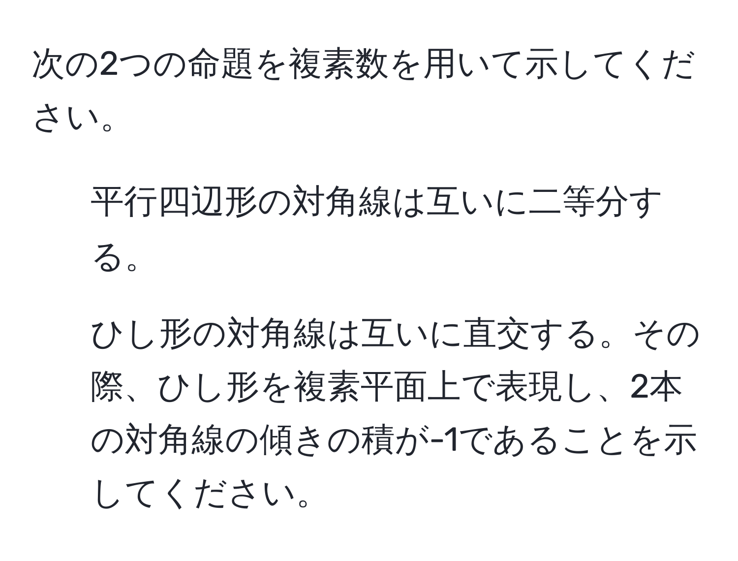 次の2つの命題を複素数を用いて示してください。  
1) 平行四辺形の対角線は互いに二等分する。  
2) ひし形の対角線は互いに直交する。その際、ひし形を複素平面上で表現し、2本の対角線の傾きの積が-1であることを示してください。