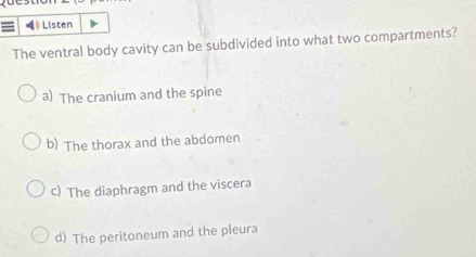 = ) Listen
The ventral body cavity can be subdivided into what two compartments?
a) The cranium and the spine
b) The thorax and the abdomen
c) The diaphragm and the viscera
d) The peritoneum and the pleura