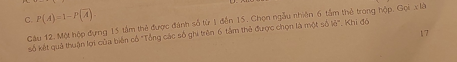 P(A)=1-P(overline A). 
Câu 12. Một hộp đựng 15 tấm thẻ được đánh số từ 1 đến 15. Chọn ngẫu nhiên 6 tấm thẻ trong hộp. Gọi x là 
17 
số kết quả thuận lợi của biến cố “Tổng các số ghi trên 6 tấm thẻ được chọn là một số lẻ”. Khi đó