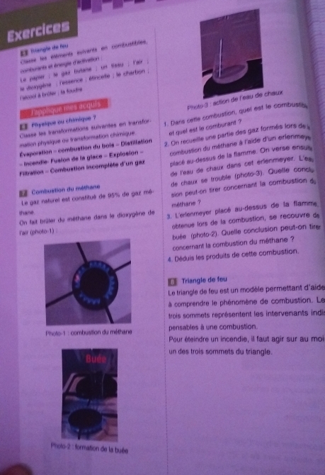 Exercices
 Trangle de fou
Classe les étéments suivants en combustibles.
comburants et énergie d'activation
Le paprer ; le gaz butane ; un flssu ; l'air
stcool à brûter : la foudre  le diuxygène ; l'essence ; étinceite ; le charbon ;
Photo-3 : action de l'eau de chaux
《 Phyelque ou chimique ? Tapplique mes acquis
mation physique ou transformation chimique. 1. Dans cette combustion, quel est le combusts,
et quel est le comburant ?
Classe les transformations suivantes en transfor
combustion du métharie à l'aide d'un erlenmey 
- Incendle- Fusion de la glace = Explosión - 2. On recueille une partie des gaz formés lors de 
Évaperation - combuation du bois - Distiliation
placé au-dessus de la flamme. On verse ensus
Filtration - Combustion incomplète d'un gaz de l'eau de chaux dans cet erlenmeyer. L'es
= Combustion du méthane de chaux se trouble (photo-3). Quelle concly
Le gaz naturel est constitué de 95% de gaz mé sion peut-on tirer concerant la combustion d
méthane ?
thane
On fait brûler du méthane dans le dioxygène de 3. L'erlenmeyer placé au-dessus de la flamme
Fair (photo-1) obtenue lors de la combustion, se recouvre da
buée (photo-2). Quelle conclusion peut-on tirer
concernant la combustion du méthane ?
4. Déduis les produits de cette combustion.
Triangle de feu
Le triangle de feu est un modèle permettant d'aide
à comprendre le phénomène de combustion. Le
trois sommets représentent les intervenants indi
pensables à une combustion.
Photo-1 : combustion du méthane Pour éteindre un incendie, il faut agir sur au moi
un des trois sommets du triangle.
Photo-2 : formation de la buée