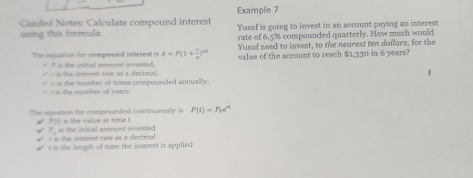 Example 7
Guided Notes: Calculate compound interest Yusuf is going to invest in an account paying an interest
using this formula: rate of 6.5% compounded quarterly. How much would
Yusuf need to invest, to the nearest ten dollars, for the
The equation for compound interest is A=P(1+ r/n )^nt value of the account to reach $1,330 in 6 years?
` is the initial amount invested .
-is the interest rate as a decimal.
I is the number of years. s is the number of times compounded annually,
The equation for compounded continuously is P(t)=P_2e^t
P(t) is the value at time t is the initial amount invested
P_1
r is the interest rate as a decimal
t is the length of time the interest is applied