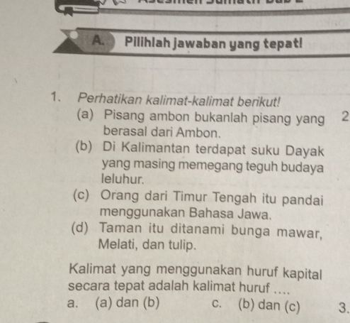 Pilihlah jawaban yang tepat!
1. Perhatikan kalimat-kalimat berikut!
(a) Pisang ambon bukanlah pisang yang 2
berasal dari Ambon.
(b) Di Kalimantan terdapat suku Dayak
yang masing memegang teguh budaya
leluhur.
(c) Orang dari Timur Tengah itu pandai
menggunakan Bahasa Jawa.
(d) Taman itu ditanami bunga mawar,
Melati, dan tulip.
Kalimat yang menggunakan huruf kapital
secara tepat adalah kalimat huruf ....
a. (a) dan (b) c. (b) dan (c) 3.