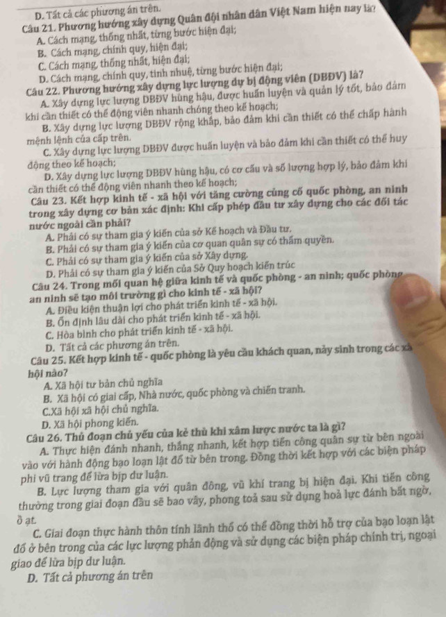 D. Tất cả các phương án trên.
Câu 21. Phương hướng xây dựng Quân đội nhân dân Việt Nam hiện nay là?
A. Cách mạng, thống nhất, từng bước hiện đại;
B. Cách mạng, chính quy, hiện đại;
C. Cách mạng, thống nhất, hiện đại;
D. Cách mạng, chính quy, tinh nhuệ, từng bước hiện đại;
Câu 22. Phương hướng xây dựng lực lượng dự bị động viên (DBĐV) là?
A. Xây dựng lực lượng DBĐV hùng hậu, được huấn luyện và quản lý tốt, bảo đảm
khi cần thiết có thể động viên nhanh chóng theo kế hoạch;
B. Xây dựng lực lượng DBĐV rộng khắp, bảo đảm khi cần thiết có thể chấp hành
mệnh lệnh của cấp trên
C. Xây dựng lực lượng DBĐV được huấn luyện và bảo đảm khi cần thiết có thể huy
động theo kế hoạch;
D. Xây dựng lực lượng DBĐV hùng hậu, có cơ cấu và số lượng hợp lý, bảo đảm khi
cần thiết có thể động viên nhanh theo kế hoạch;
Câu 23. Kết hợp kinh tế - xã hội với tăng cường củng cố quốc phòng, an ninh
trong xây dựng cơ bản xác định: Khi cấp phép đầu tư xây dựng cho các đối tác
nước ngoài cần phải?
A. Phải có sự tham gia ý kiến của sở Kế hoạch và Đầu tư.
B. Phải có sự tham gia ý kiến của cơ quan quân sự có thẩm quyền.
C. Phải có sự tham gia ý kiến của sở Xây dựng.
D. Phải có sự tham gia ý kiến của Sở Quy hoạch kiến trúc
Câu 24. Trong mối quan hệ giữa kinh tế và quốc phòng - an ninh; quốc phòng
an ninh sẽ tạo môi trường gì cho kinh tế - xã hội?
A. Điều kiện thuận lợi cho phát triển kinh tế - xã hội.
B. Ổn định lâu dài cho phát triển kinh tế - xã hội.
C. Hòa bình cho phát triển kinh tế - xã hội.
D. Tất cả các phương án trên.
Câu 25. Kết hợp kinh tế - quốc phòng là yêu cầu khách quan, này sinh trong các xã
hội nào?
A. Xã hội tư bản chủ nghĩa
B. Xã hội có giai cấp, Nhà nước, quốc phòng và chiến tranh.
C.Xã hội xã hội chủ nghĩa.
D. Xã hội phong kiến.
Câu 26. Thủ đoạn chủ yếu của kẻ thủ khi xâm lược nước ta là gì?
A. Thực hiện đánh nhanh, thắng nhanh, kết hợp tiến công quân sự từ bên ngoài
vào với hành động bạo loạn lật đổ từ bên trong. Đồng thời kết hợp với các biện pháp
phi vũ trang để lửa bịp dư luận.
B. Lực lượng tham gia với quân đông, vũ khí trang bị hiện đại. Khi tiến công
thường trong giai đoạn đầu sẽ bao vây, phong toả sau sử dụng hoả lực đánh bất ngờ,
δ ạt
C. Giai đoạn thực hành thôn tính lãnh thổ có thể đồng thời hỗ trợ của bạo loạn lật
đố ở bên trong của các lực lượng phản động và sử dụng các biện pháp chính trị, ngoại
giao để lửa bịp dư luận.
D. Tất cả phương án trên