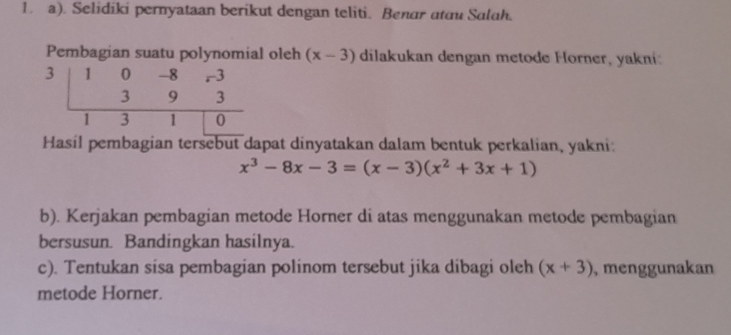 Selidiki pernyataan berikut dengan teliti. Benar atau Salah.
Pembagian suatu polynomial oleh (x-3) dilakukan dengan metode Horner, yakni:
Hasil pembagian tersebut dapat dinyatakan dalam bentuk perkalian, yakni:
x^3-8x-3=(x-3)(x^2+3x+1)
b). Kerjakan pembagian metode Horner di atas menggunakan metode pembagian
bersusun. Bandingkan hasilnya.
c). Tentukan sisa pembagian polinom tersebut jika dibagi oleh (x+3) , menggunakan
metode Horner.