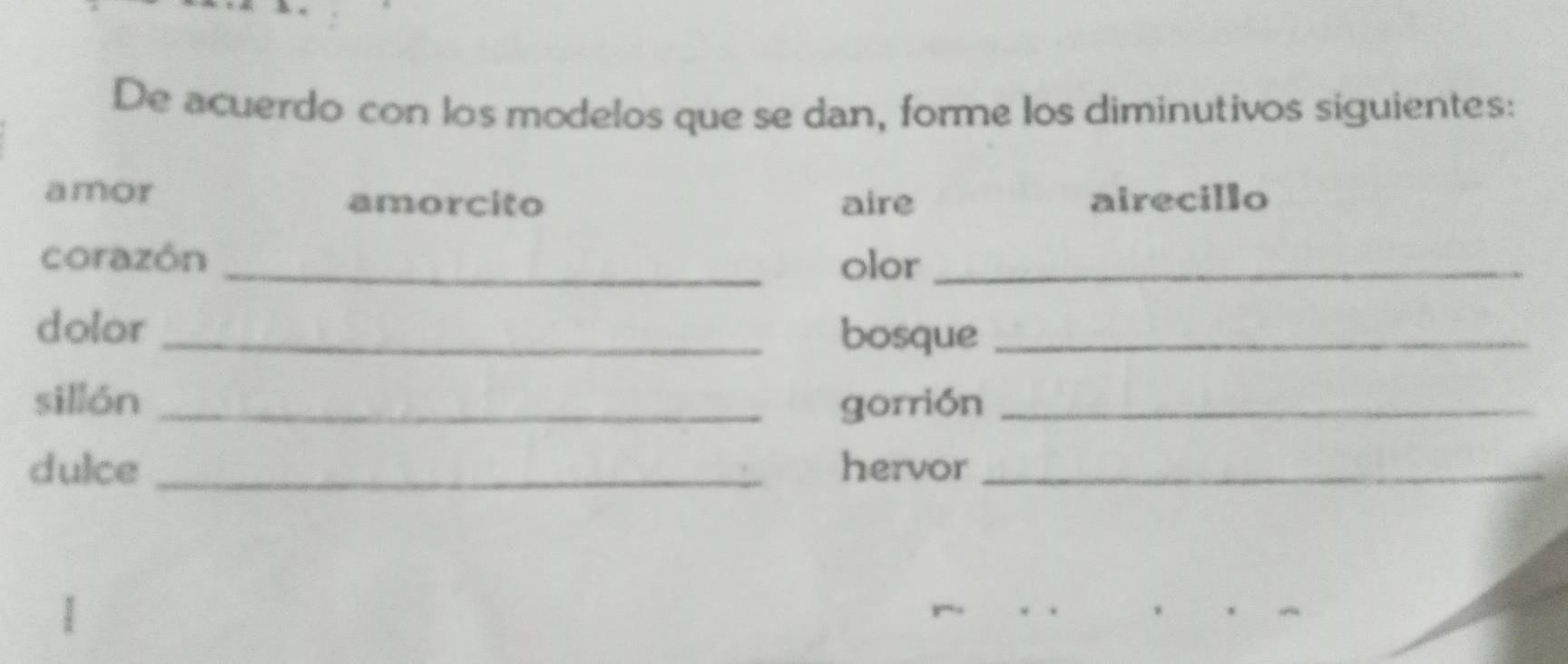 De acuerdo con los modelos que se dan, forme los diminutivos siguientes: 
amor amorcito aire airecillo 
corazón _olor_ 
dolor _bosque_ 
sillón _gorrión_ 
dulce _hervor_