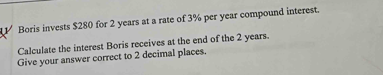 Boris invests $280 for 2 years at a rate of 3% per year compound interest. 
Calculate the interest Boris receives at the end of the 2 years. 
Give your answer correct to 2 decimal places.