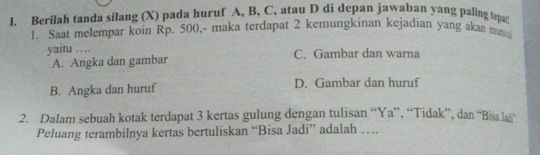 Berilah tanda silang (X) pada huruf A, B, C, atau D di depan jawaban yang paling tepat!
1. Saat melempar koin Rp. 500,- maka terdapat 2 kemungkinan kejadian yang akan munc
yaitu …
A. Angka dan gambar
C. Gambar dan warna
B. Angka dan huruf
D. Gambar dan huruf
2. Dalam sebuah kotak terdapat 3 kertas gulung dengan tulisan “Ya”, “Tidak”, dan “Bisa Jadi”.
Peluang terambilnya kertas bertuliskan “Bisa Jadi” adalah …