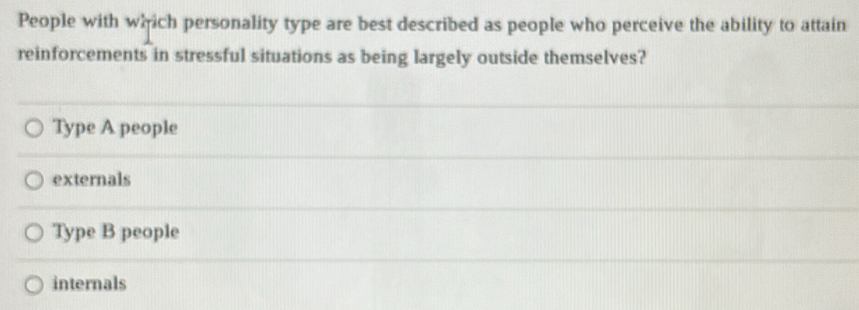 People with which personality type are best described as people who perceive the ability to attain
reinforcements in stressful situations as being largely outside themselves?
Type A people
externals
Type B people
internals