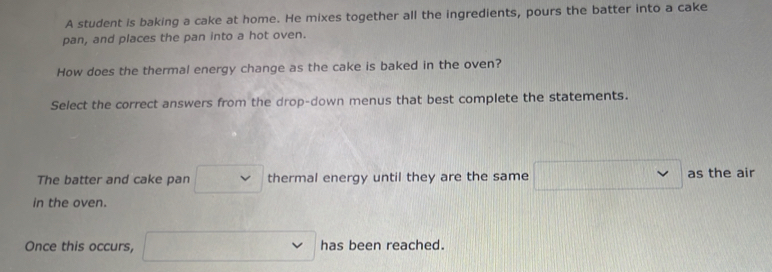 A student is baking a cake at home. He mixes together all the ingredients, pours the batter into a cake 
pan, and places the pan into a hot oven. 
How does the thermal energy change as the cake is baked in the oven? 
Select the correct answers from the drop-down menus that best complete the statements. 
The batter and cake pan thermal energy until they are the same as the air 
in the oven. 
Once this occurs, has been reached.