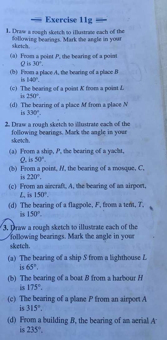 Exercise 11g=
1. Draw a rough sketch to illustrate each of the 
following bearings. Mark the angle in your 
sketch. 
(a) From a point P, the bearing of a point
Q is 30°. 
(b) From a place A, the bearing of a place B
is 140°. 
(c) The bearing of a point K from a point L
is 250°. 
(d) The bearing of a place M from a place N
is 330°. 
2. Draw a rough sketch to illustrate each of the 
following bearings. Mark the angle in your 
sketch. 
(a) From a ship, P, the bearing of a yacht,
Q, is 50°. 
(b) From a point, H, the bearing of a mosque, C, 
is 220°. 
(c) From an aircraft, A, the bearing of an airport, 
L, is 150°. 
(d) The bearing of a flagpole, F, from a tent, T, 
is 150°. 
3. Draw a rough sketch to illustrate each of the 
following bearings. Mark the angle in your 
sketch. 
(a) The bearing of a ship S from a lighthouse L
is 65°. 
(b) The bearing of a boat B from a harbour H
is 175°. 
(c) The bearing of a plane P from an airport A 
is 315°. 
(d) From a building B, the bearing of an aerial A 
is 235°.