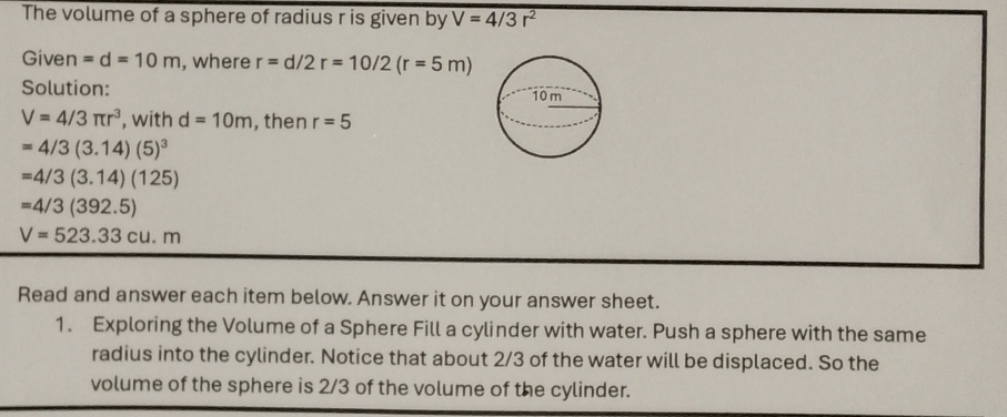 The volume of a sphere of radius r is given by V=4/3r^2
Given =d=10m , where r=d/2r=10/2(r=5m)
Solution:
V=4/3π r^3 , with d=10m , then r=5
=4/3(3.14)(5)^3
=4/3(3.14)(125)
=4/3(392.5)
V=523.33cu.m
Read and answer each item below. Answer it on your answer sheet. 
1. Exploring the Volume of a Sphere Fill a cylinder with water. Push a sphere with the same 
radius into the cylinder. Notice that about 2/3 of the water will be displaced. So the 
volume of the sphere is 2/3 of the volume of the cylinder.