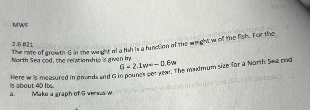 MWF 
2.6 #21 
The rate of growth G in the weight of a fish is a function of the weight w of the fish. For the 
North Sea cod, the relationship is given by
G=2.1w^(2/3)-0.6w
Here w is measured in pounds and G in pounds per year. The maximum size for a North Sea cod 
is about 40 lbs. 
a. Make a graph of G versus w.