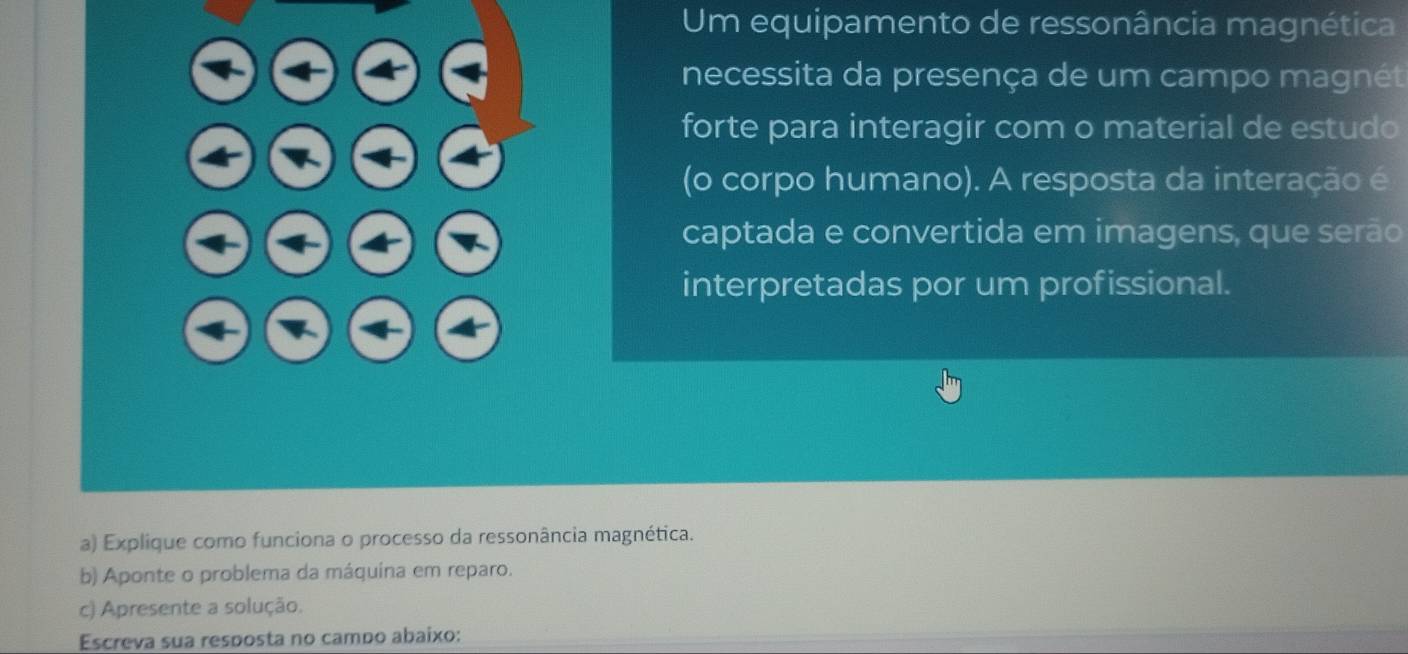 Um equipamento de ressonância magnética 
necessita da presença de um campo magnét 
forte para interagir com o material de estudo 
(o corpo humano). A resposta da interação é 
captada e convertida em imagens, que serão 
interpretadas por um profissional. 
a) Explique como funciona o processo da ressonância magnética. 
b) Aponte o problema da máquina em reparo. 
c) Apresente a solução. 
Escreva sua resposta no campo abaixo: