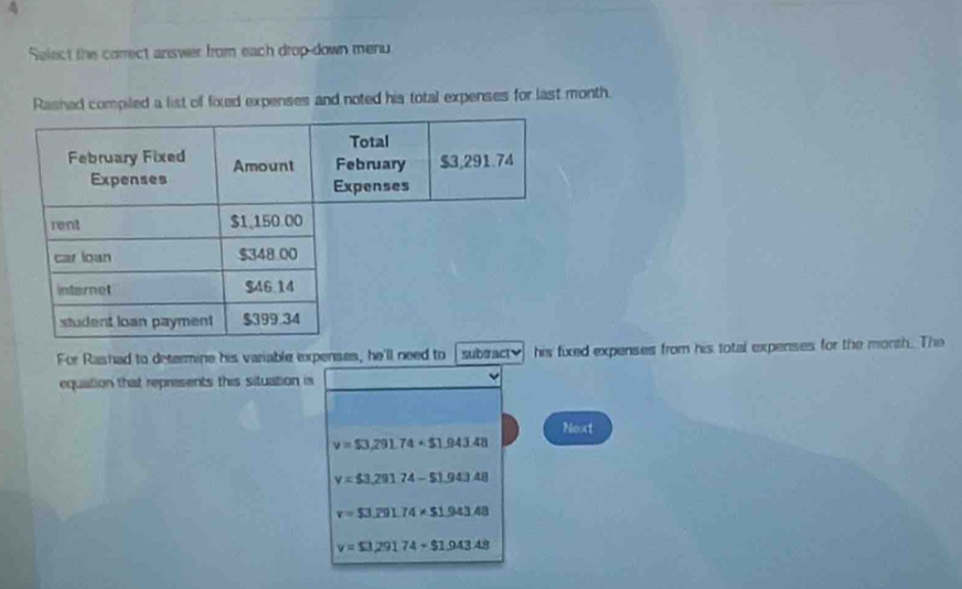 Select the correct answer from each drop-down menu.
Rashad compiled a list of fixed expenses and noted his total expenses for last month.
For Rashad to determine his variable expenses, he'll need to sub#actv his fixed expenses from his total expenses for the month. The
equation that represents this situation is
Next
v=$3,291.74+$1.943.48
y=$3,29174-$1,943.48
v=$3,291.74* $1.943.48
v=$3.291.74-$1.943.48