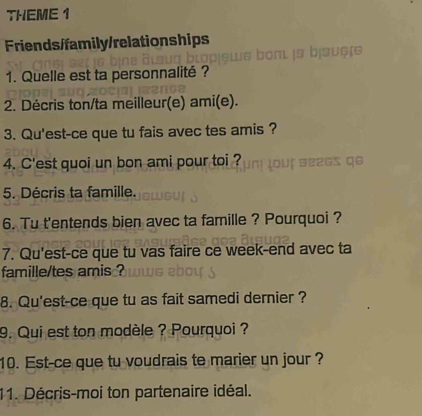 THEME 1 
Friends/family/relationships 
1. Quelle est ta personnalité ? 
2. Décris ton/ta meilleur(e) ami(e). 
3. Qu'est-ce que tu fais avec tes amis ? 
4. C'est quoi un bon ami pour toi ? 
5. Décris ta famille. 
6. Tu t'entends bien avec ta famille ? Pourquoi ? 
7. Qu'est-ce que tu vas faire ce week-end avec ta 
famille/tes amis ? 
8. Qu'est-ce que tu as fait samedi dernier ? 
9. Qui est ton modèle ? Pourquoi ? 
10. Est-ce que tu voudrais te marier un jour ? 
11. Décris-moi ton partenaire idéal.