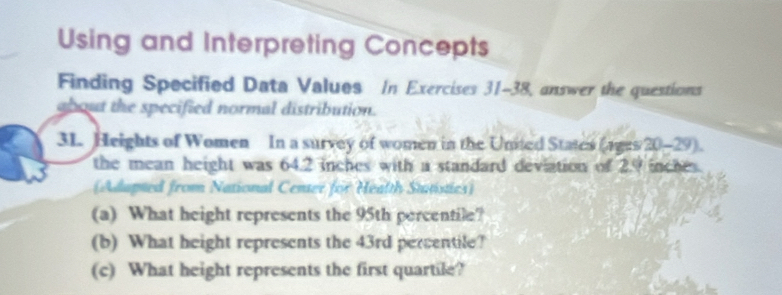 Using and Interpreting Concepts 
Finding Specified Data Values In Exercises 31-38, answer the questions 
about the specified normal distribution. 
31. Heights of Women In a survey of women in the United States (ages 20-29). 
the mean height was 64.2 inches with a standard deviation of 2.9 inches. 
(Adupted from National Center for Health Stutistics) 
(a) What height represents the 95th percentile? 
(b) What height represents the 43rd percentile? 
(c) What height represents the first quartile?