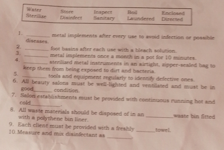 Water Store Inspect Enclosed 
Sterilize Disinfect Sanitary Laundered Boil Directed 
1. _metal implements after every use to avoid infection or possible 
diseases. 
2. _foot basins after each use with a bleach solution. 
3. _metal implements once a month in a pot for 10 minutes. 
4. _sterilized metal instruments in an airtight, zipper-sealed bag to 
keep them from being exposed to dirt and bacteria. 
5. _tools and equipment regularly to identify defective ones. 
6. All beauty salons must be well-lighted and ventilated and must be in 
good_ condition. 
_ 
7. Salon establishments must be provided with continuous running hot and 
cold 
8. All waste materials should be disposed of in an _waste bin fitted 
with a polythene bin liner. 
9. Each client must be provided with a freshly towel. 
10.Measure and mix disinfectant as _._