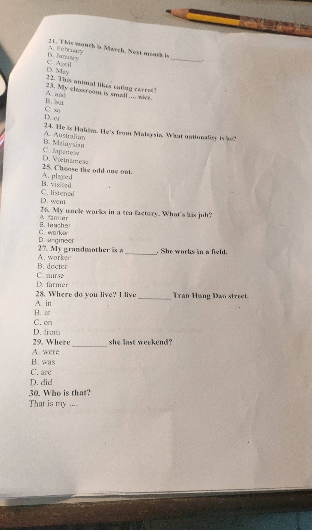 This month is March. Next month is
A. February
B. January
C. April
_
D. May
22. This animal likes eating carrot?
23. My classroom is small .... nice.
A. and
B. but
C. so
D. or
24. He is Hakim. He's from Malaysia. What nationality is he?
A. Australian
B. Malaysian
C. Japanese
D. Vietnamese
25. Choose the odd one out.
A. played
B. visited
C. listened
D. went
26. My uncle works in a tea factory. What's his job?
A. farmer
B. teacher
C. worker
D. engineer
27. My grandmother is a _. She works in a field.
A. worker
B. doctor
C. nurse
D. farmer
28. Where do you live? I live _Tran Hung Dao street.
A. in
B. at
C. on
D. from
29. Where _she last weekend?
A. were
B. was
C. are
D. did
30. Who is that?
That is my ....