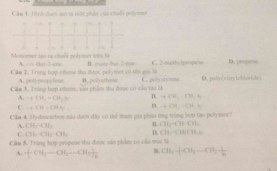 Hình đưới mô tả một phần của chuỗi polymer
a
54
3 /
i 4 3
Monomer tạo ra chuỗi polymer trên là
A. c/s-But -2 -ene. B. trans-but -2 -ene C. 2 -methylpropene. D. propene.
Câu 2. Trùng hợp ethene thu được polymer cô tên gọi là
A. polypropylene. B. polyethene. C. polystyrene. D. poly(vinylchloride)
Câu 3, Trùng hợp ethene, sản phẩm thu được có cầu tạo là
B.
A. +CH_3=CH_2to _2 +CH_2-CH_2+
C. +CH=CH+_ 1/c .
D. -(CH_4-CH_2)frac K
Cần 4. Hydrocarbon nào dưới đây có thể tham gia phản ứng trùng hợp tạo polymer?
A. CH_3-CH_3.
B. CH_2=CH-CH_3.
C. CH_3-CH_2-CH_3.
D. CH_3-CH(CH_3)_2. 
Câu 5. Trùng hợp propene thu được sản phẩm có cầu trúc là
B.
A. (CH_2-CH_2-CH_2)_n CH_3-CH_2-CH_2 1/n 