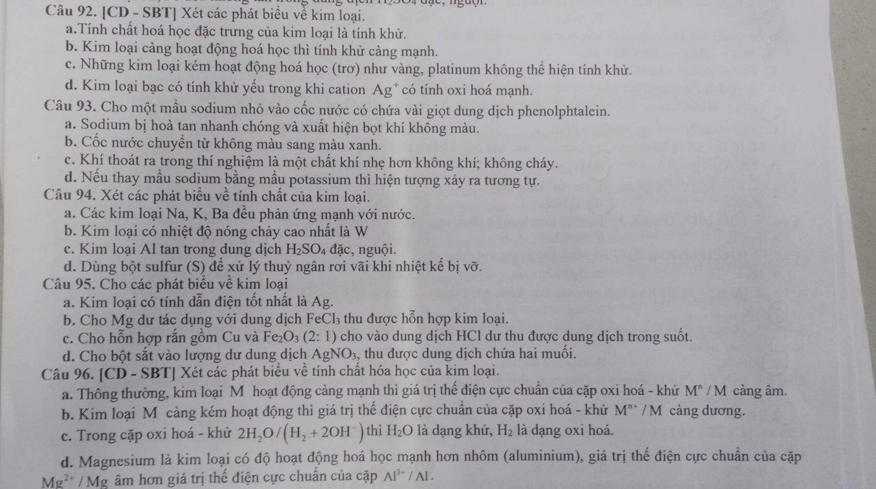 [CD - SBT] Xét các phát biểu về kim loại.
a.Tính chất hoá học đặc trưng của kim loại là tính khử.
b. Kim loại càng hoạt động hoá học thì tính khử càng mạnh.
c. Những kim loại kém hoạt động hoá học (trơ) như vàng, platinum không thể hiện tính khử.
d. Kim loại bạc có tính khử yếu trong khi cation Ag* có tính oxi hoá mạnh.
Câu 93. Cho một mẫu sodium nhỏ vào cốc nước có chứa vài giọt dung dịch phenolphtalein.
a. Sodium bị hoà tan nhanh chóng và xuất hiện bọt khí không màu.
b. Cốc nước chuyền từ không màu sang màu xanh.
c. Khí thoát ra trong thí nghiệm là một chất khí nhẹ hơn không khí; không cháy.
d. Nếu thay mẫu sodium bằng mẫu potassium thì hiện tượng xảy ra tương tự.
Câu 94. Xét các phát biểu về tính chất của kim loại.
a. Các kim loại Na, K, Ba đều phản ứng mạnh với nước.
b. Kim loại có nhiệt độ nóng chảy cao nhất là W
c. Kim loại Al tan trong dung dịch H_2SO_4dac , nguội.
d. Dùng bột sulfur (S) để xử lý thuỷ ngân rơi vãi khi nhiệt kế bị vỡ.
Câu 95. Cho các phát biểu về kim loại
a. Kim loại có tính dẫn điện tốt nhất là Ag.
b. Cho Mg dư tác dụng với dung dịch FeCl₃ thu được hỗn hợp kim loại.
c. Cho hỗn hợp rắn gồm Cu và Fe_2O_3(2:1) cho vào dung dịch HCl dư thu được dung dịch trong suốt.
d. Cho bột sắt vào lượng dư dung dịch AgNO_3 , thu được dung dịch chứa hai muối.
Câu 96. [CD - SBT] Xét các phát biểu về tính chất hóa học của kim loại.
a. Thông thường, kim loại M hoạt động càng mạnh thì giá trị thế điện cực chuẩn của cặp oxi hoá - khử M^n /  M càng âm.
b. Kim loại Mô cảng kém hoạt động thì giá trị thế điện cực chuẩn của cặp oxi hoá - khử M^(n+) /M càng dương.
c. Trong cặp oxi hoá - khử 2H_2O/(H_2+2OH^-) thì H_2O là dạng khử, H_2 là dạng oxi hoá.
d. Magnesium là kim loại có độ hoạt động hoá học mạnh hơn nhôm (aluminium), giá trị thế điện cực chuẩn của cặp
Mg^(2+)/Mg âm hơn giá trị thế điện cực chuẩn của cặp Al^(3+)/Al.