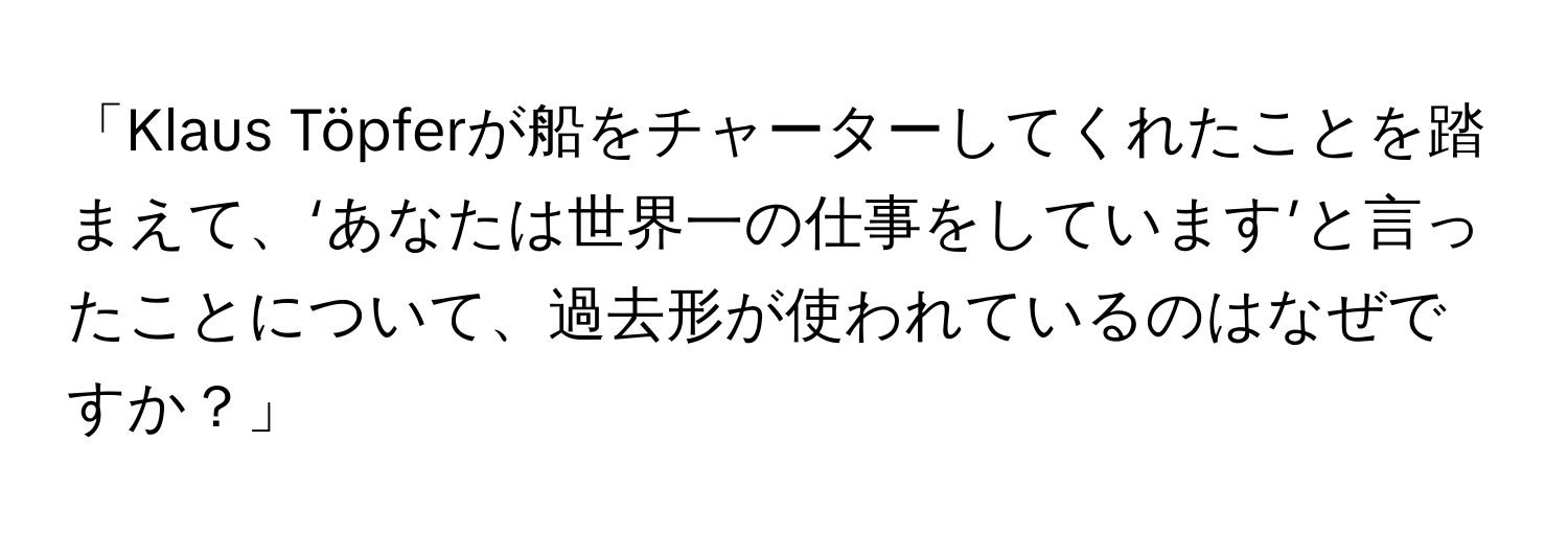 「Klaus Töpferが船をチャーターしてくれたことを踏まえて、‘あなたは世界一の仕事をしています’と言ったことについて、過去形が使われているのはなぜですか？」