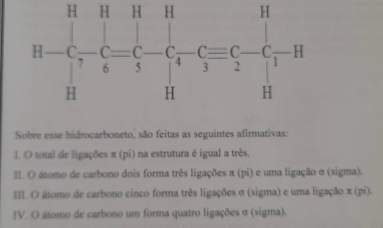 H=Cbeginarrayr H&H-C=C-C-C=C-^H= C/5 -C_4^- C_3^(H-)C_2^--C_1^HH
Sobre esse hidrocarboneto, são feitas as seguintes afirmativas:
l. O total de ligações π (pi) na estrutura é igual a três.
I. O átomo de carbono dois forma três ligações π (pi) e uma ligação σ (sigma).
II. O átomo de carbono cinco forma três ligações σ (sigma) e uma ligação π (pi).
IV. O átomo de carbono um forma quatro ligações σ (sigma).